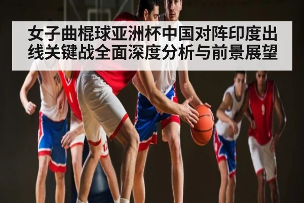 女子曲棍球亚洲杯中国对阵印度出线关键战全面深度分析与前景展望 - kaiyun app