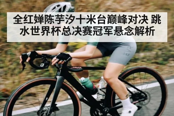 全红婵陈芋汐十米台巅峰对决 跳水世界杯总决赛冠军悬念解析 - kaiyun app