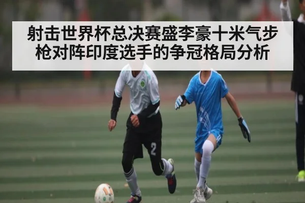 射击世界杯总决赛盛李豪十米气步枪对阵印度选手的争冠格局分析 - kaiyun app